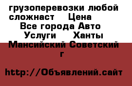 грузоперевозки любой сложнаст  › Цена ­ 100 - Все города Авто » Услуги   . Ханты-Мансийский,Советский г.